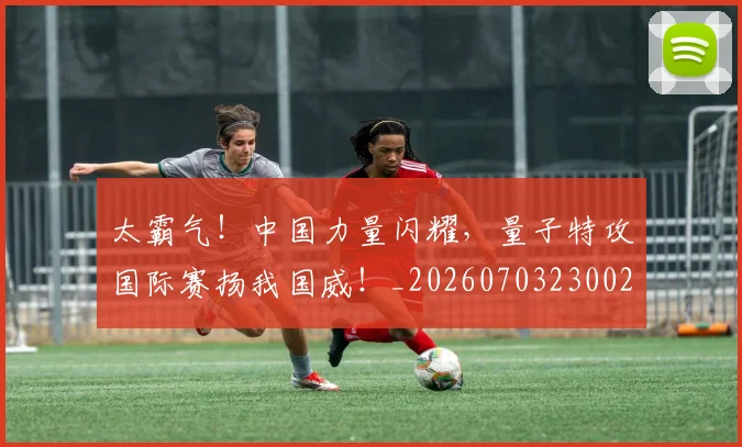 太霸气！中国力量闪耀，量子特攻国际赛扬我国威！_20260703230021