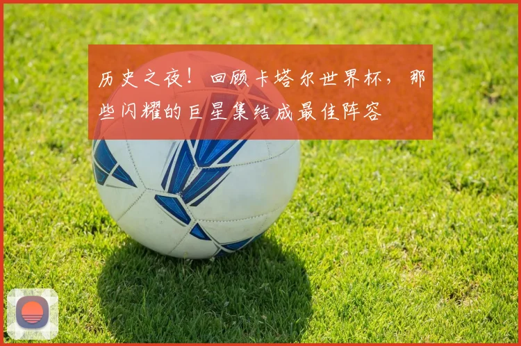 历史之夜!回顾卡塔尔世界杯,那些闪耀的巨星集结成最佳阵容