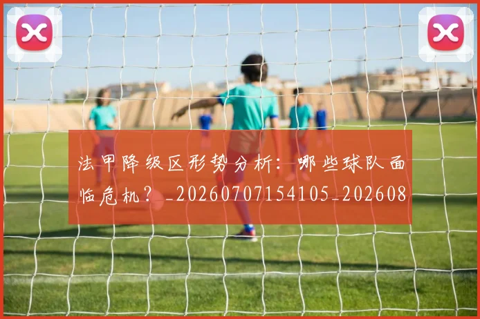 法甲降级区形势分析:哪些球队面临危机?_20260707154105_20260801173356