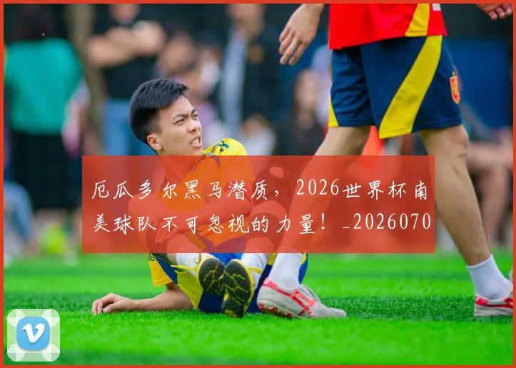 厄瓜多尔黑马潜质,2026世界杯南美球队不可忽视的力量!_20260704170249
