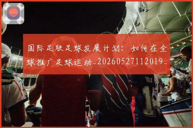 国际足联足球发展计划：如何在全球推广足球运动_20260527112019_20260703225217