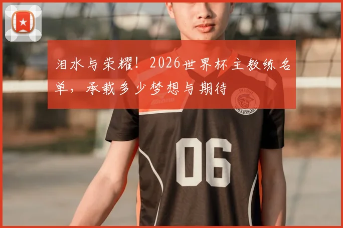 泪水与荣耀!2026世界杯主教练名单,承载多少梦想与期待