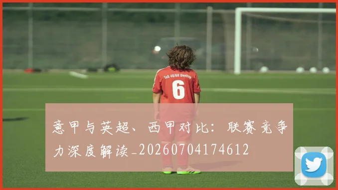 意甲与英超、西甲对比:联赛竞争力深度解读_20260704174612