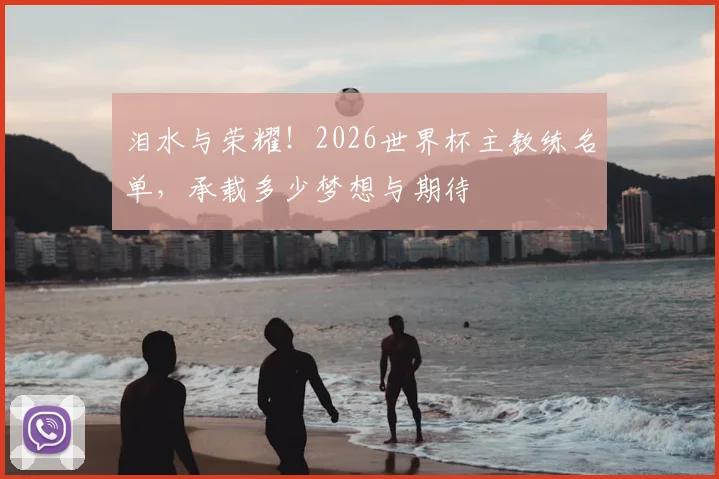 泪水与荣耀！2026世界杯主教练名单，承载多少梦想与期待