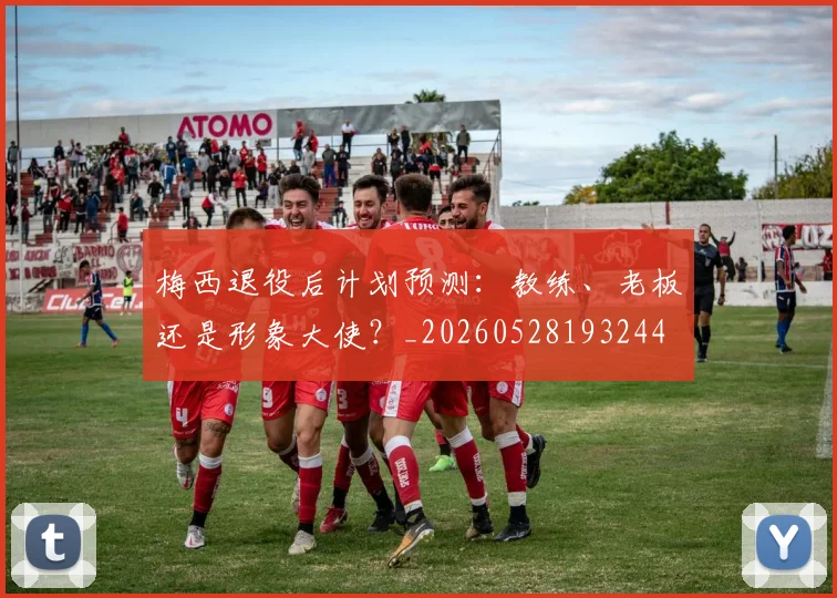 梅西退役后计划预测:教练、老板还是形象大使?_20260528193244