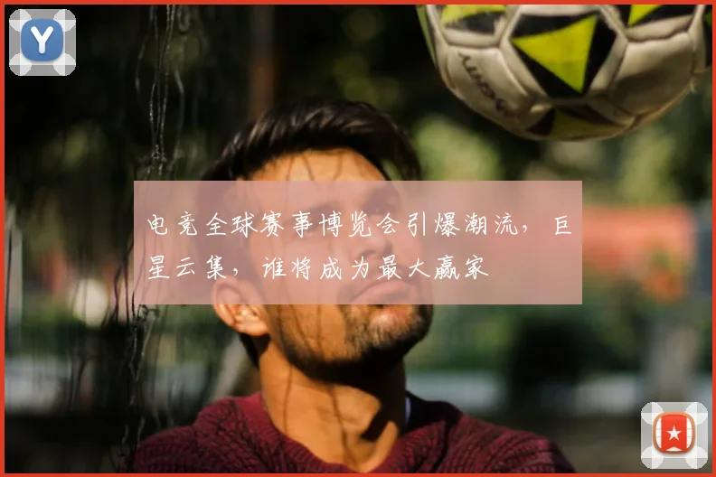 电竞全球赛事博览会引爆潮流，巨星云集，谁将成为最大赢家